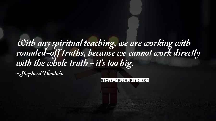 Shepherd Hoodwin Quotes: With any spiritual teaching, we are working with rounded-off truths, because we cannot work directly with the whole truth - it's too big.