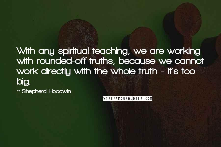 Shepherd Hoodwin Quotes: With any spiritual teaching, we are working with rounded-off truths, because we cannot work directly with the whole truth - it's too big.