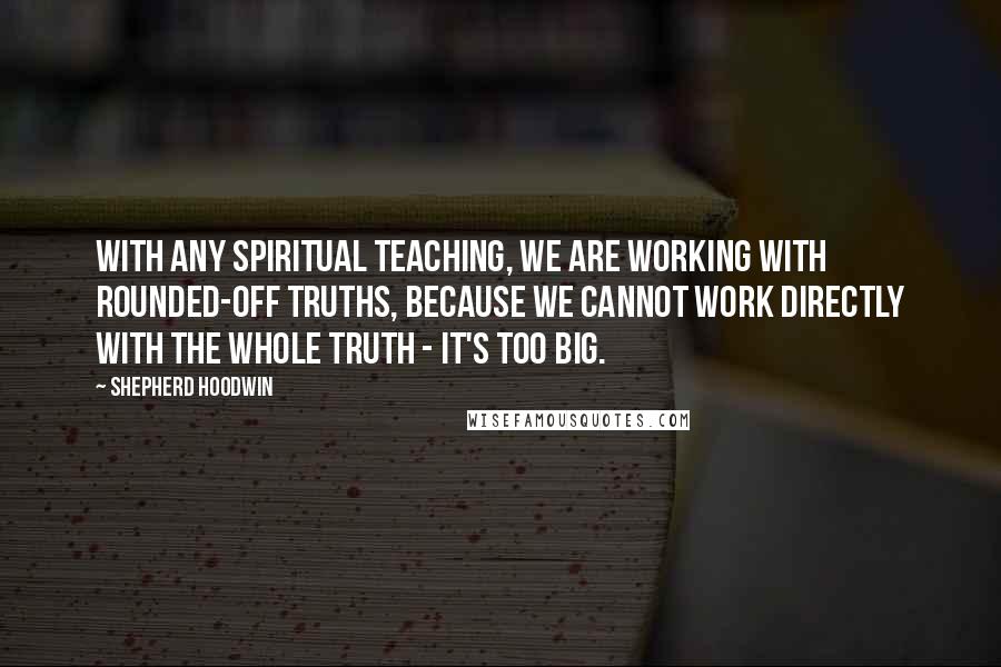 Shepherd Hoodwin Quotes: With any spiritual teaching, we are working with rounded-off truths, because we cannot work directly with the whole truth - it's too big.