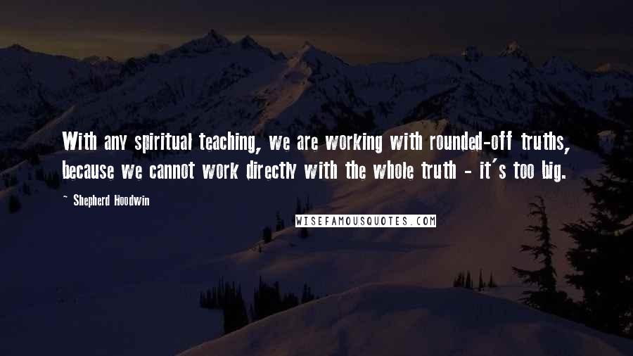 Shepherd Hoodwin Quotes: With any spiritual teaching, we are working with rounded-off truths, because we cannot work directly with the whole truth - it's too big.