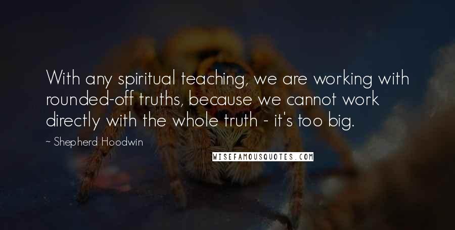 Shepherd Hoodwin Quotes: With any spiritual teaching, we are working with rounded-off truths, because we cannot work directly with the whole truth - it's too big.