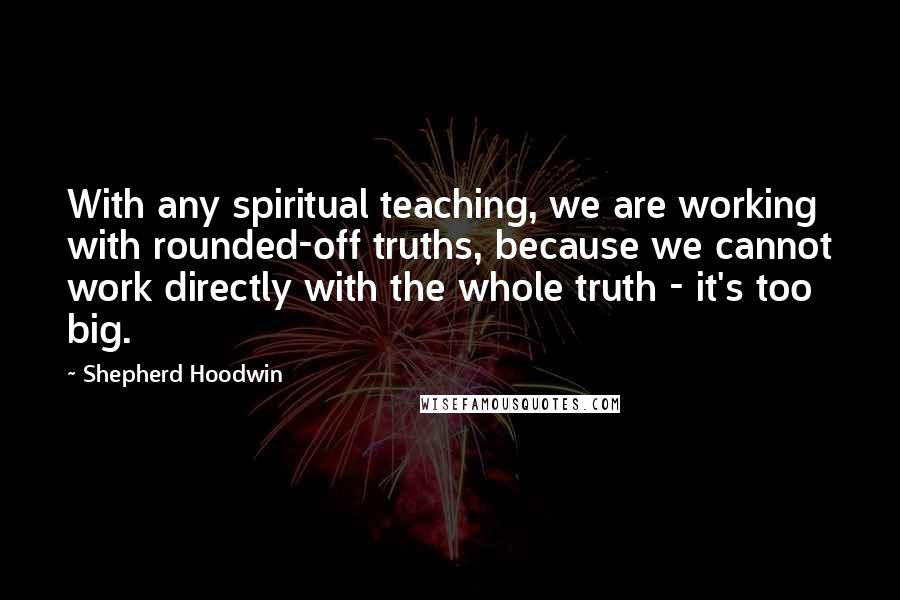 Shepherd Hoodwin Quotes: With any spiritual teaching, we are working with rounded-off truths, because we cannot work directly with the whole truth - it's too big.
