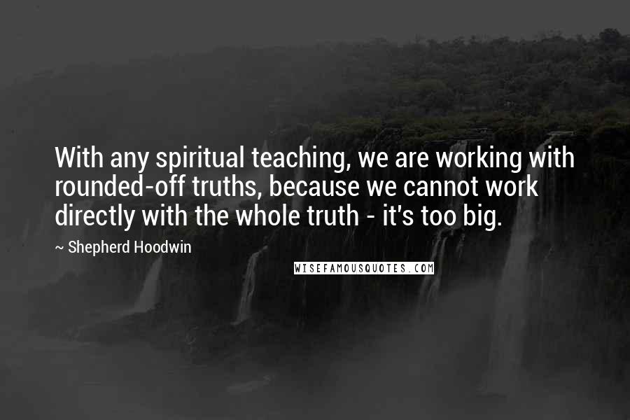 Shepherd Hoodwin Quotes: With any spiritual teaching, we are working with rounded-off truths, because we cannot work directly with the whole truth - it's too big.