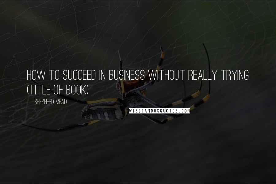 Shepherd Mead Quotes: How to succeed in business without really trying (title of book)