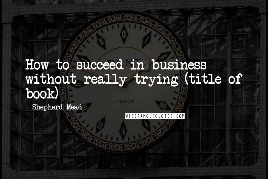 Shepherd Mead Quotes: How to succeed in business without really trying (title of book)
