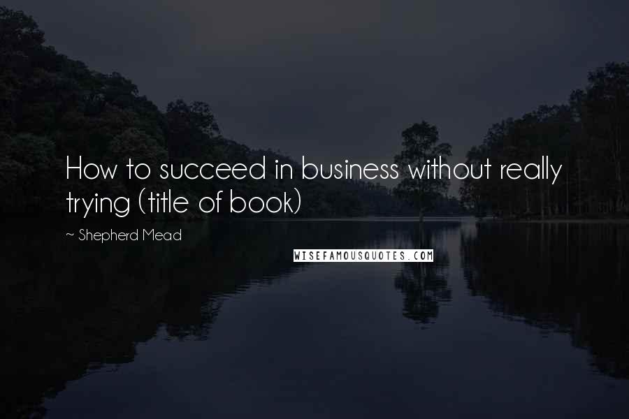 Shepherd Mead Quotes: How to succeed in business without really trying (title of book)