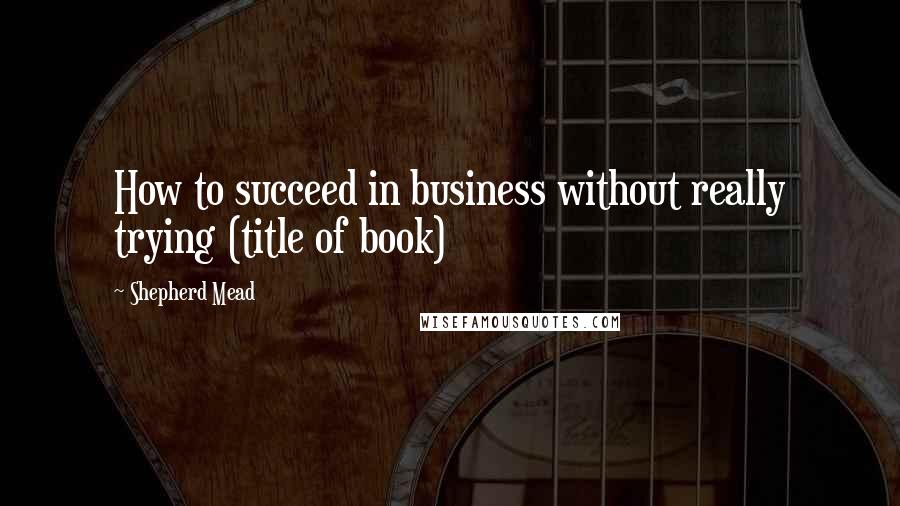 Shepherd Mead Quotes: How to succeed in business without really trying (title of book)