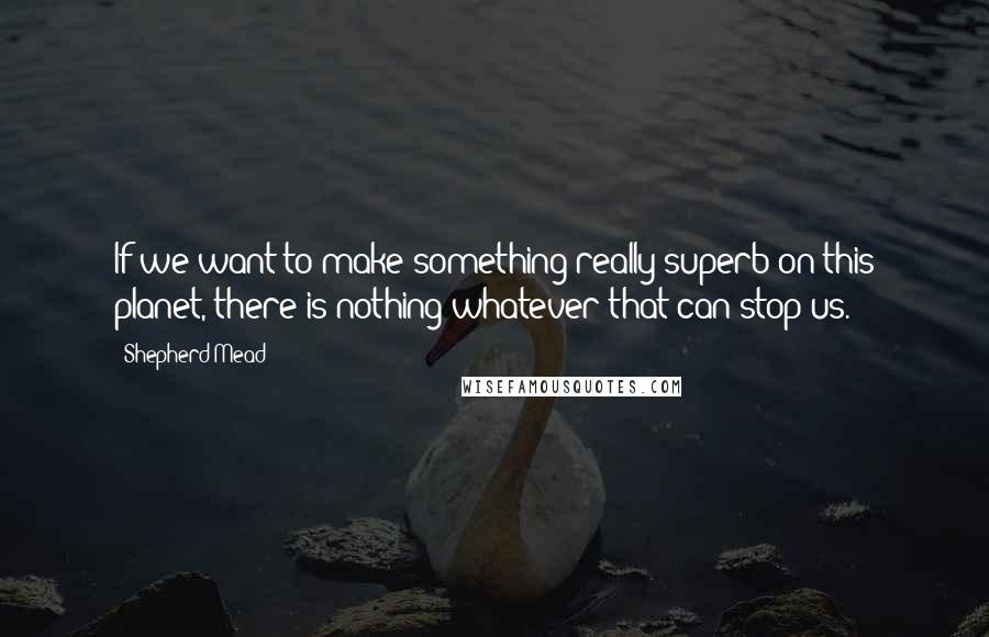 Shepherd Mead Quotes: If we want to make something really superb on this planet, there is nothing whatever that can stop us.
