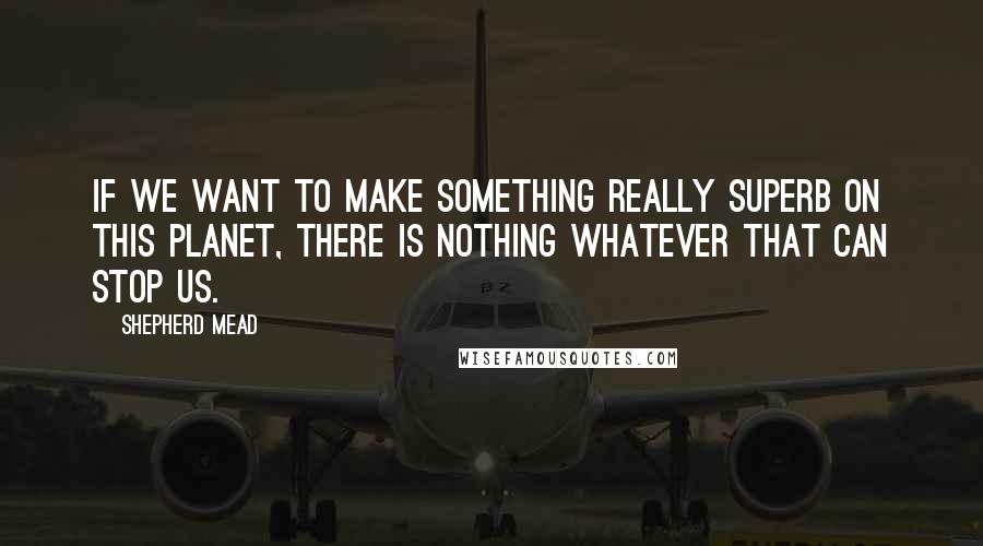 Shepherd Mead Quotes: If we want to make something really superb on this planet, there is nothing whatever that can stop us.