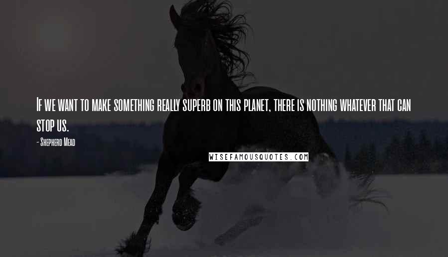 Shepherd Mead Quotes: If we want to make something really superb on this planet, there is nothing whatever that can stop us.