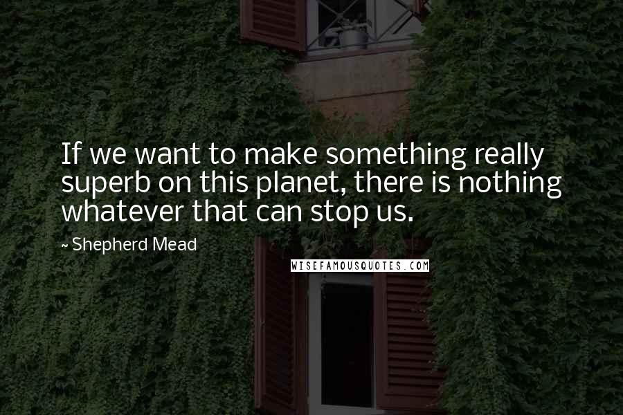 Shepherd Mead Quotes: If we want to make something really superb on this planet, there is nothing whatever that can stop us.