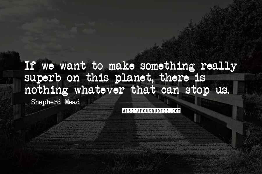 Shepherd Mead Quotes: If we want to make something really superb on this planet, there is nothing whatever that can stop us.