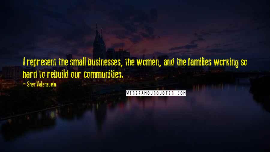 Sher Valenzuela Quotes: I represent the small businesses, the women, and the families working so hard to rebuild our communities.