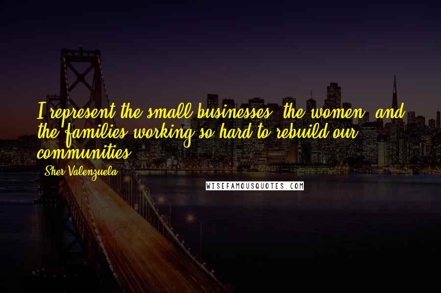 Sher Valenzuela Quotes: I represent the small businesses, the women, and the families working so hard to rebuild our communities.