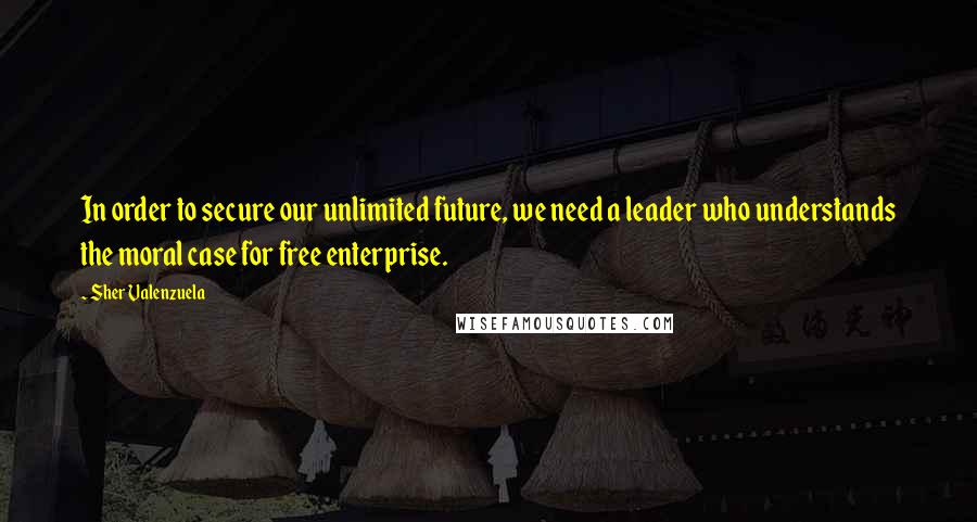 Sher Valenzuela Quotes: In order to secure our unlimited future, we need a leader who understands the moral case for free enterprise.