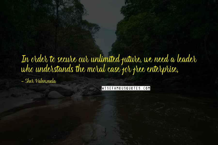 Sher Valenzuela Quotes: In order to secure our unlimited future, we need a leader who understands the moral case for free enterprise.