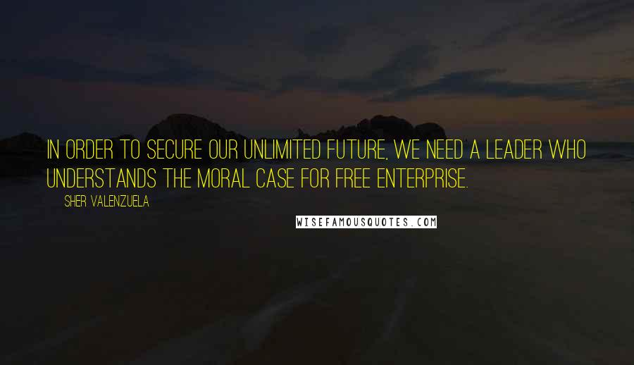 Sher Valenzuela Quotes: In order to secure our unlimited future, we need a leader who understands the moral case for free enterprise.