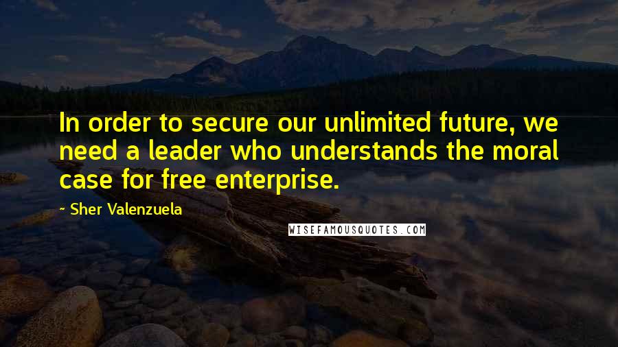 Sher Valenzuela Quotes: In order to secure our unlimited future, we need a leader who understands the moral case for free enterprise.