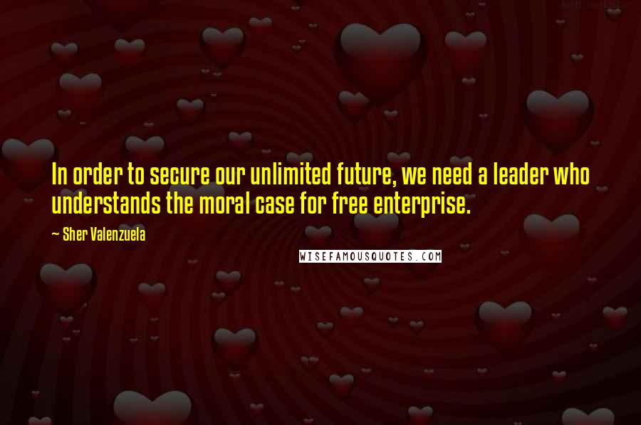 Sher Valenzuela Quotes: In order to secure our unlimited future, we need a leader who understands the moral case for free enterprise.