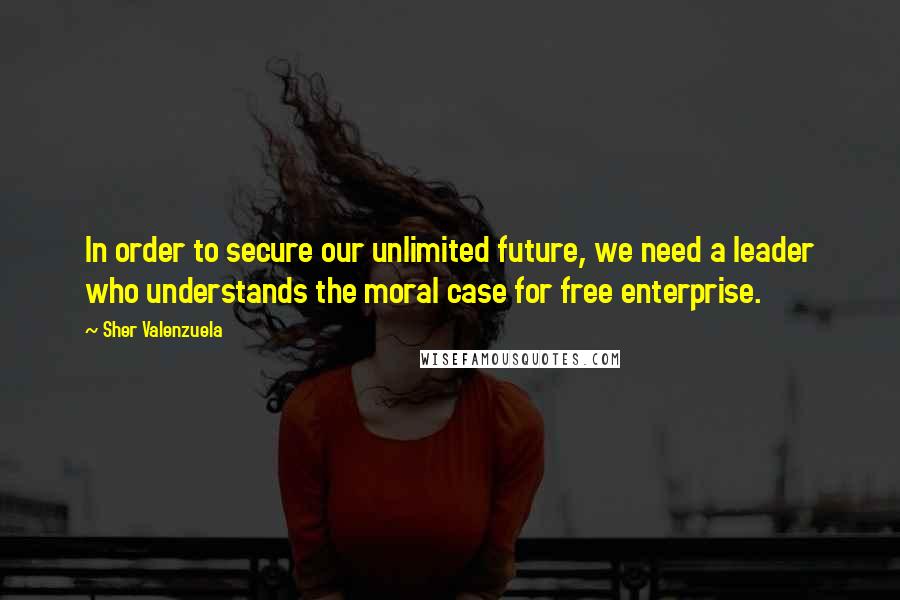 Sher Valenzuela Quotes: In order to secure our unlimited future, we need a leader who understands the moral case for free enterprise.