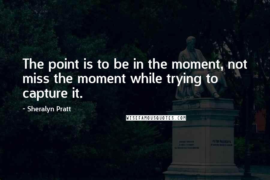 Sheralyn Pratt Quotes: The point is to be in the moment, not miss the moment while trying to capture it.