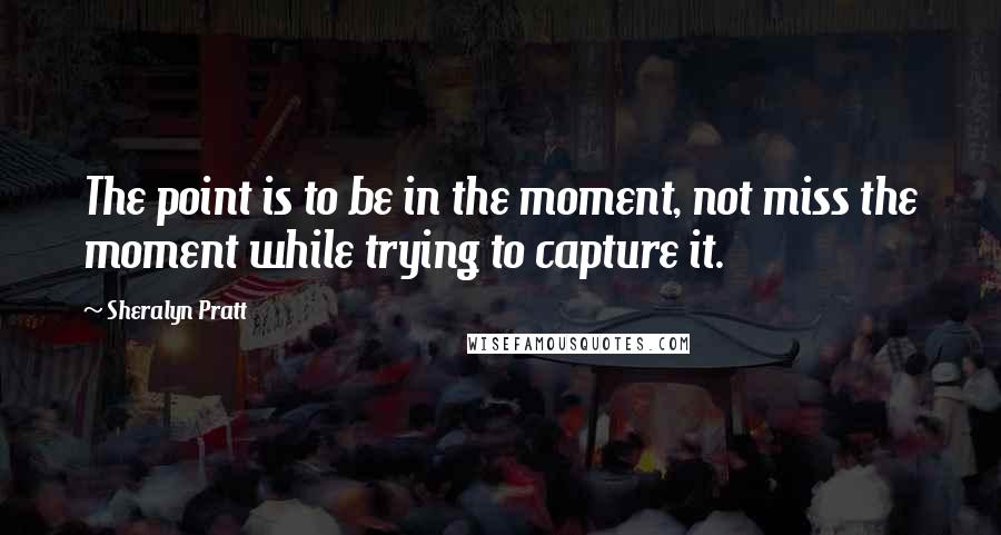 Sheralyn Pratt Quotes: The point is to be in the moment, not miss the moment while trying to capture it.