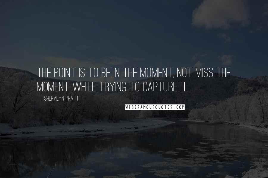 Sheralyn Pratt Quotes: The point is to be in the moment, not miss the moment while trying to capture it.