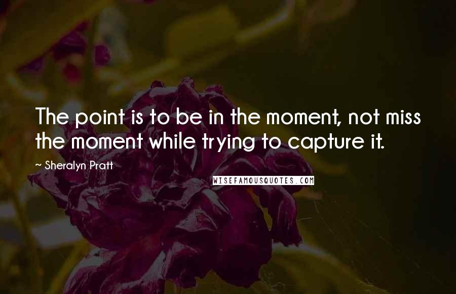 Sheralyn Pratt Quotes: The point is to be in the moment, not miss the moment while trying to capture it.