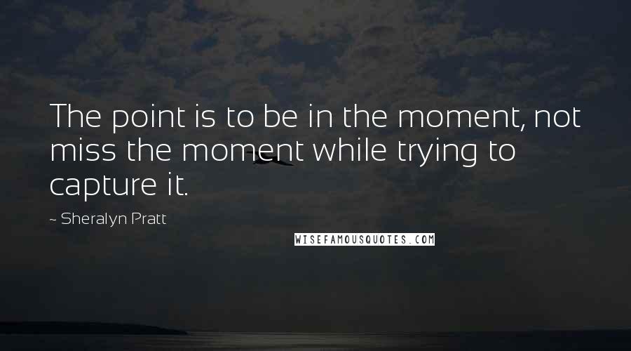 Sheralyn Pratt Quotes: The point is to be in the moment, not miss the moment while trying to capture it.