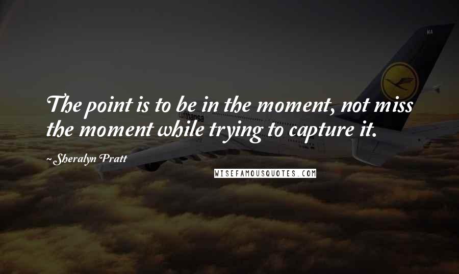 Sheralyn Pratt Quotes: The point is to be in the moment, not miss the moment while trying to capture it.