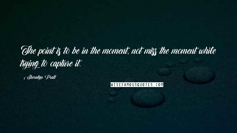 Sheralyn Pratt Quotes: The point is to be in the moment, not miss the moment while trying to capture it.