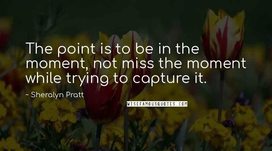 Sheralyn Pratt Quotes: The point is to be in the moment, not miss the moment while trying to capture it.