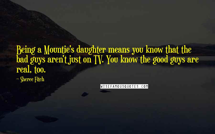 Sheree Fitch Quotes: Being a Mountie's daughter means you know that the bad guys aren't just on TV. You know the good guys are real, too.