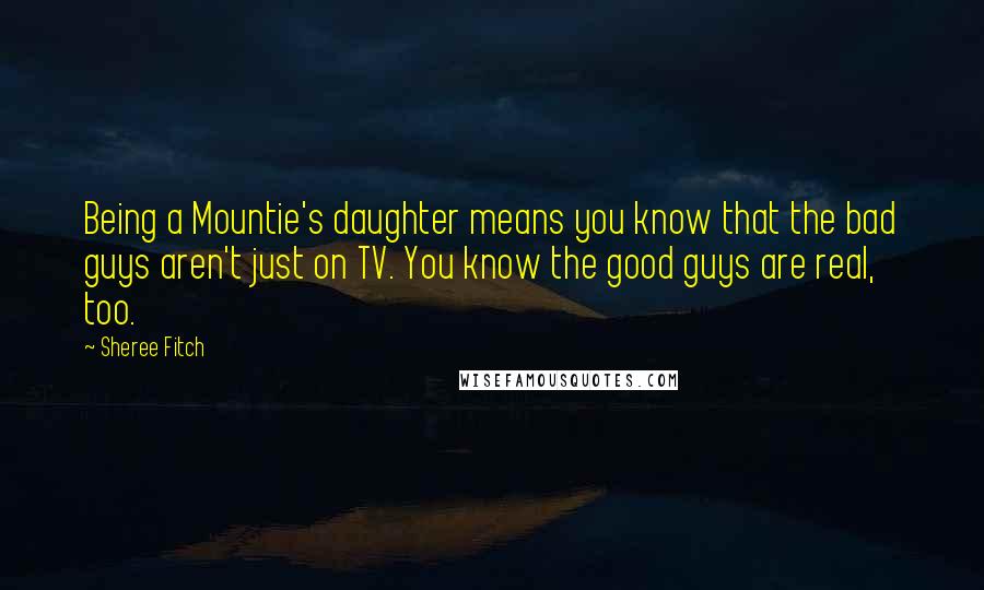 Sheree Fitch Quotes: Being a Mountie's daughter means you know that the bad guys aren't just on TV. You know the good guys are real, too.