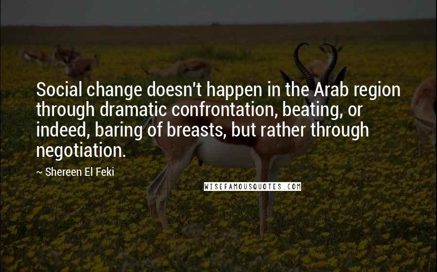Shereen El Feki Quotes: Social change doesn't happen in the Arab region through dramatic confrontation, beating, or indeed, baring of breasts, but rather through negotiation.