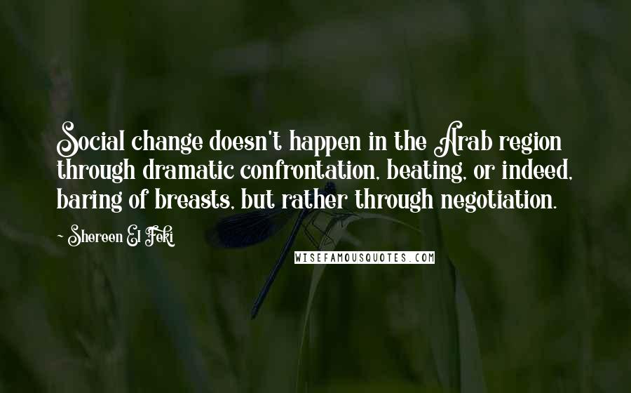 Shereen El Feki Quotes: Social change doesn't happen in the Arab region through dramatic confrontation, beating, or indeed, baring of breasts, but rather through negotiation.