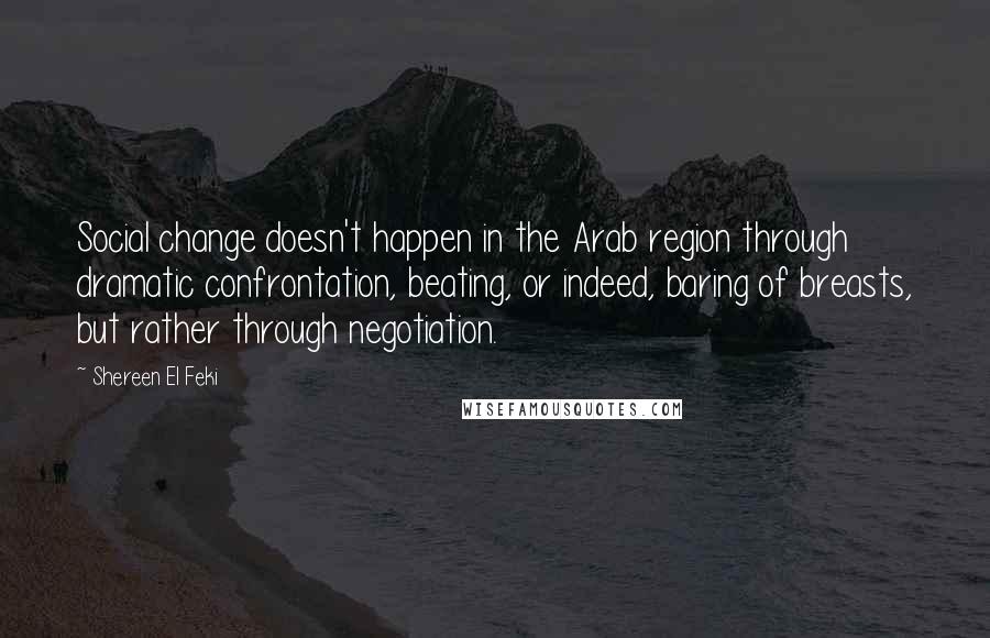 Shereen El Feki Quotes: Social change doesn't happen in the Arab region through dramatic confrontation, beating, or indeed, baring of breasts, but rather through negotiation.