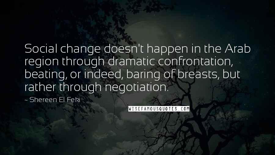 Shereen El Feki Quotes: Social change doesn't happen in the Arab region through dramatic confrontation, beating, or indeed, baring of breasts, but rather through negotiation.