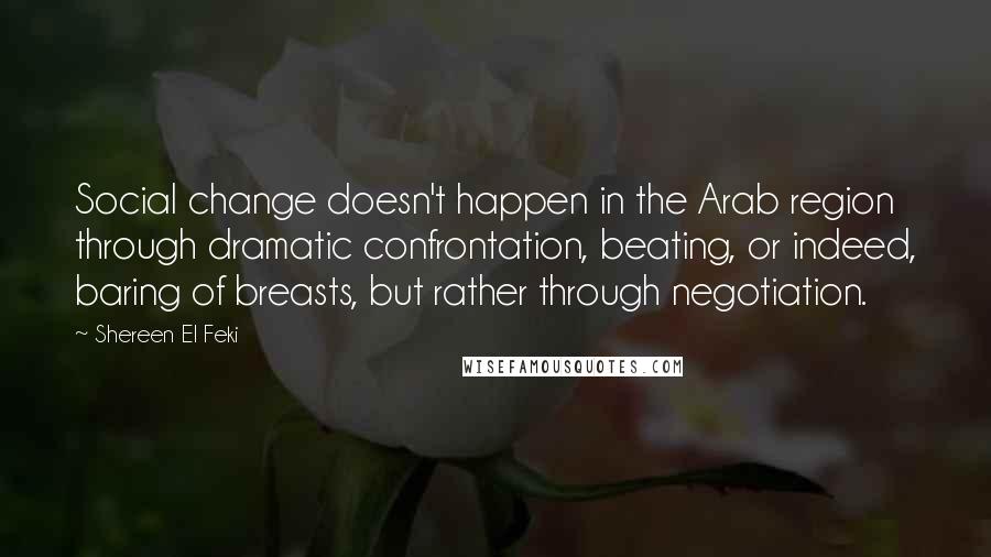 Shereen El Feki Quotes: Social change doesn't happen in the Arab region through dramatic confrontation, beating, or indeed, baring of breasts, but rather through negotiation.