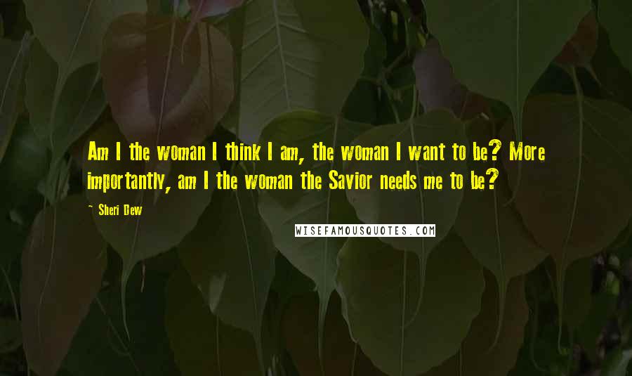 Sheri Dew Quotes: Am I the woman I think I am, the woman I want to be? More importantly, am I the woman the Savior needs me to be?