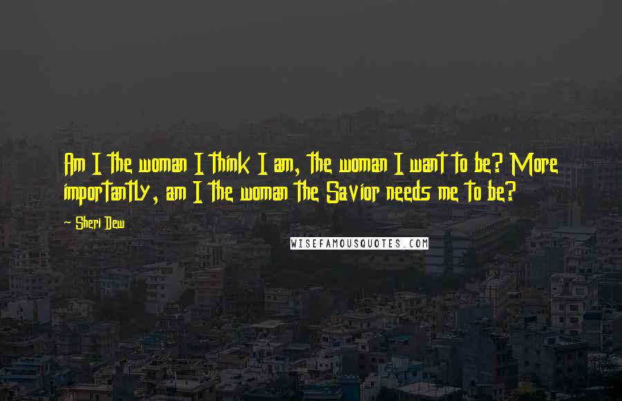 Sheri Dew Quotes: Am I the woman I think I am, the woman I want to be? More importantly, am I the woman the Savior needs me to be?