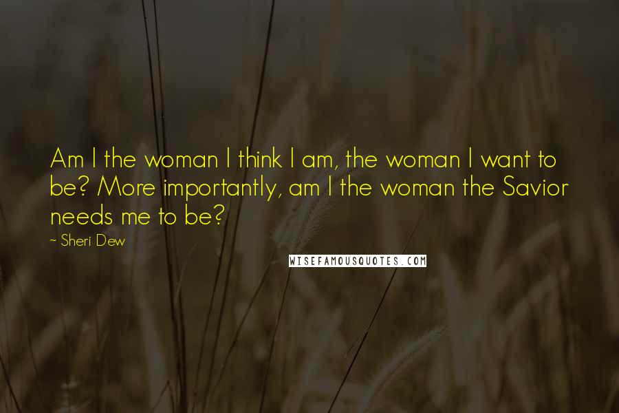 Sheri Dew Quotes: Am I the woman I think I am, the woman I want to be? More importantly, am I the woman the Savior needs me to be?