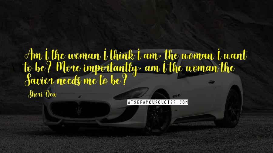 Sheri Dew Quotes: Am I the woman I think I am, the woman I want to be? More importantly, am I the woman the Savior needs me to be?