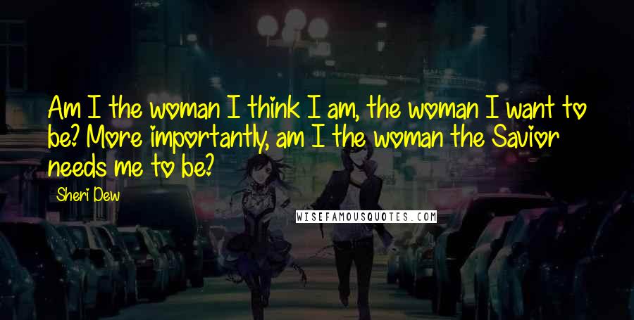 Sheri Dew Quotes: Am I the woman I think I am, the woman I want to be? More importantly, am I the woman the Savior needs me to be?