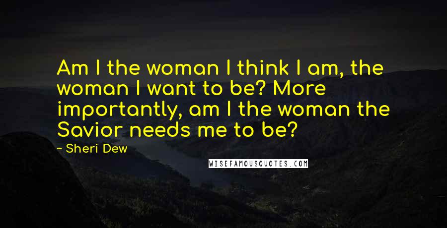Sheri Dew Quotes: Am I the woman I think I am, the woman I want to be? More importantly, am I the woman the Savior needs me to be?
