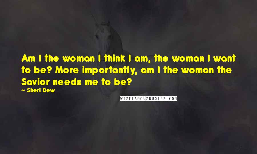 Sheri Dew Quotes: Am I the woman I think I am, the woman I want to be? More importantly, am I the woman the Savior needs me to be?