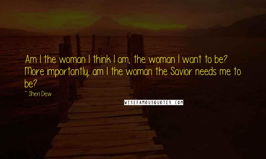 Sheri Dew Quotes: Am I the woman I think I am, the woman I want to be? More importantly, am I the woman the Savior needs me to be?