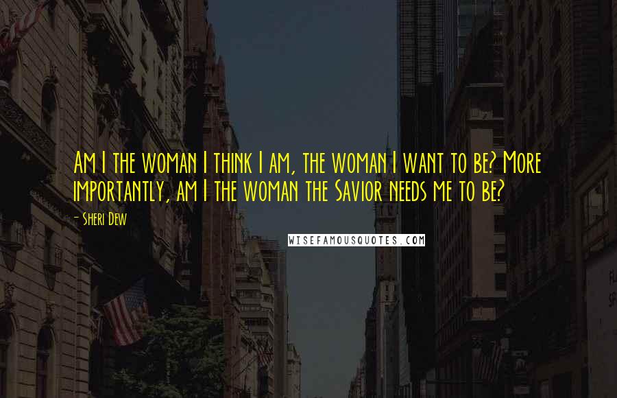 Sheri Dew Quotes: Am I the woman I think I am, the woman I want to be? More importantly, am I the woman the Savior needs me to be?