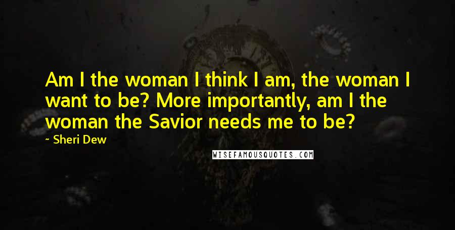 Sheri Dew Quotes: Am I the woman I think I am, the woman I want to be? More importantly, am I the woman the Savior needs me to be?