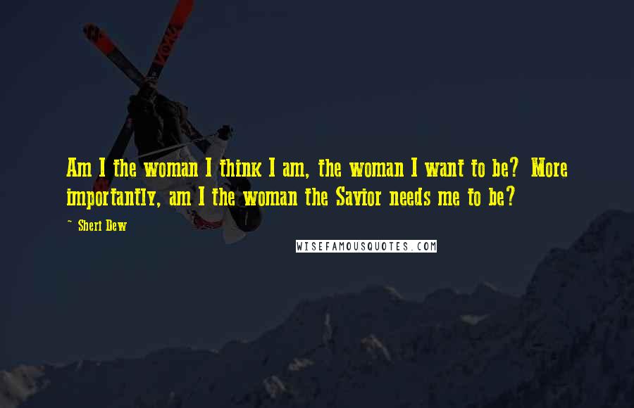 Sheri Dew Quotes: Am I the woman I think I am, the woman I want to be? More importantly, am I the woman the Savior needs me to be?